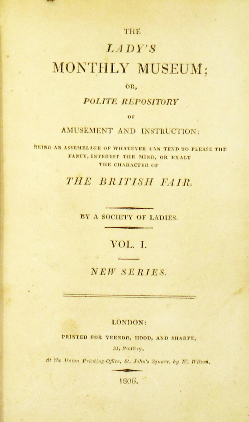 LADY'S (The) monthly museum, or polite Repository of Amusement and Instruction: Being an Assemblage of Whatever can tend to please the Fancy, Interest the Mind, or Exalt the Character of the British Fair by a Society of Ladies. New Series. LADY'S (The) monthly museum, or polite Repository of Amusement and Instruction: Being an Assemblage of Whatever can tend to please the Fancy, Interest the Mind, or Exalt the Character of the British Fair by a Society of Ladies. New Series.