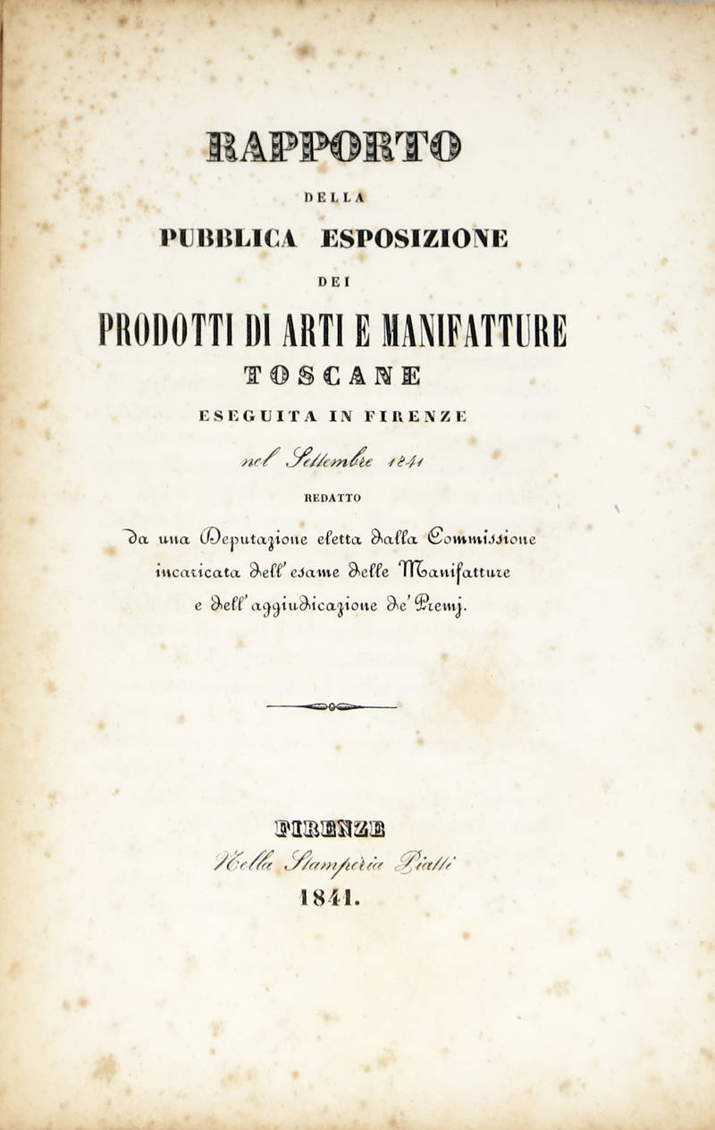 RAPPORTO della pubblica esposizione dei prodotti di Arti e Manifatture toscane eseguita in Firenze nel settembre 1841; redatto da una Deputazione eletta dalla Commissione incaricata dell'esame delle Manifatture e dell'aggiudicazione de' Premj.