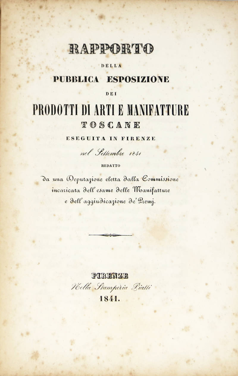 RAPPORTO della pubblica esposizione dei prodotti di Arti e Manifatture toscane eseguita in Firenze nel settembre 1841; redatto da una Deputazione eletta dalla Commissione incaricata dell'esame delle Manifatture e dell'aggiudicazione de' Premj. RAPPORTO della pubblica esposizione dei prodotti di Arti e Manifatture toscane eseguita in Firenze nel settembre 1841; redatto da una Deputazione eletta dalla Commissione incaricata dell'esame delle Manifatture e dell'aggiudicazione de' Premj.